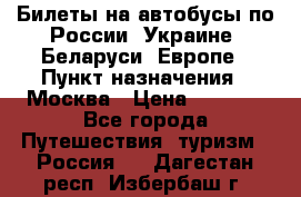 Билеты на автобусы по России, Украине, Беларуси, Европе › Пункт назначения ­ Москва › Цена ­ 5 000 - Все города Путешествия, туризм » Россия   . Дагестан респ.,Избербаш г.